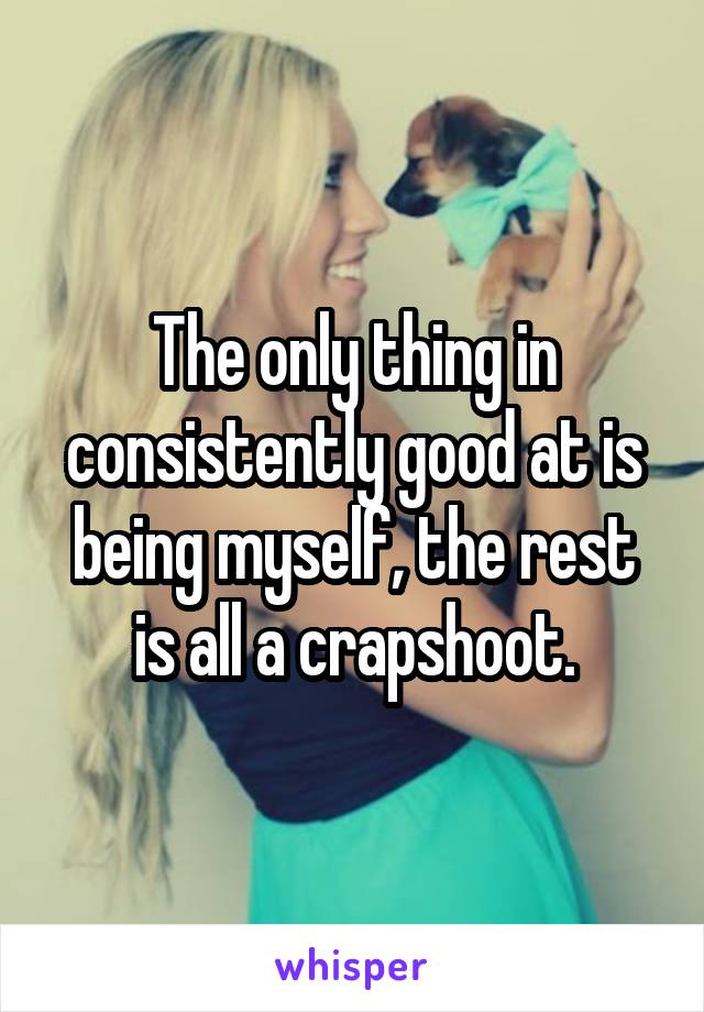 The only thing in consistently good at is being myself, the rest is all a crapshoot.