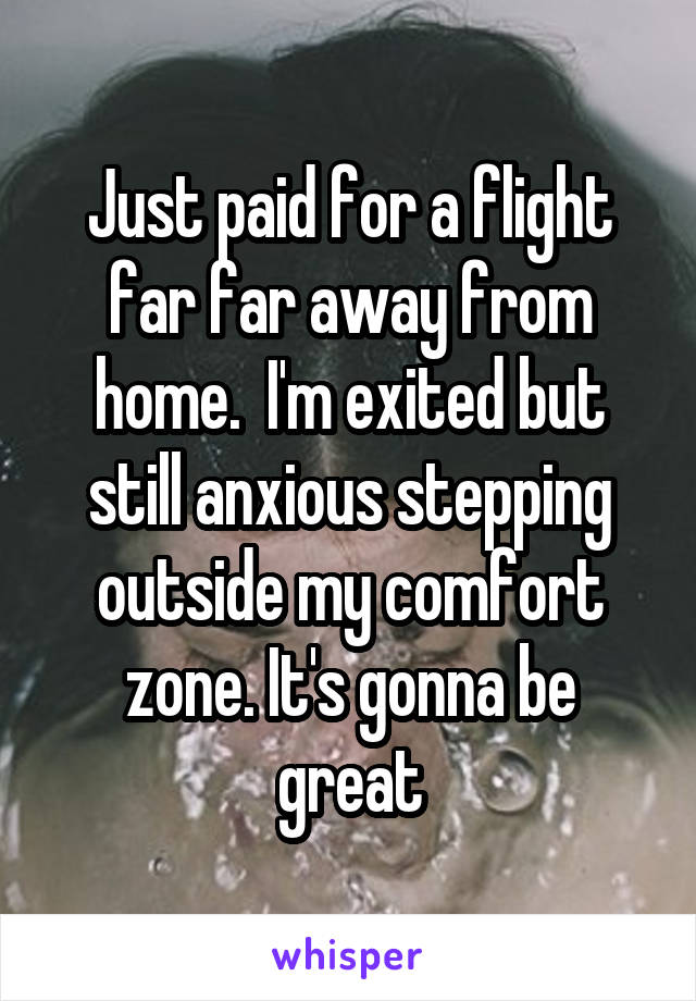 Just paid for a flight far far away from home.  I'm exited but still anxious stepping outside my comfort zone. It's gonna be great
