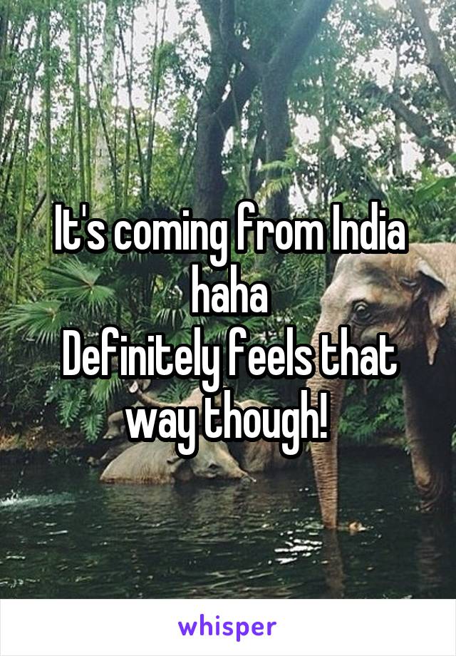 It's coming from India haha
Definitely feels that way though! 