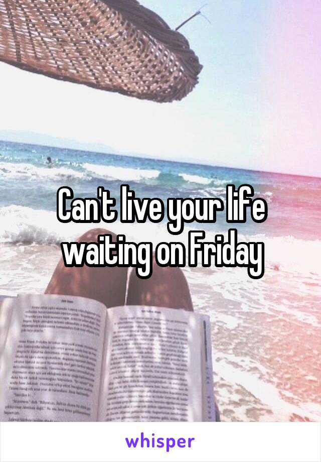 Can't live your life waiting on Friday