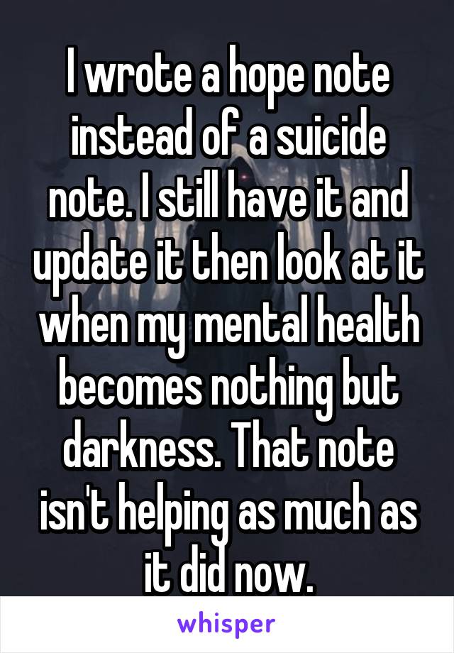 I wrote a hope note instead of a suicide note. I still have it and update it then look at it when my mental health becomes nothing but darkness. That note isn't helping as much as it did now.