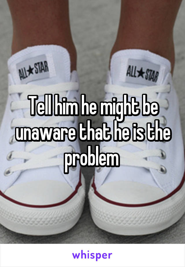 Tell him he might be unaware that he is the problem 