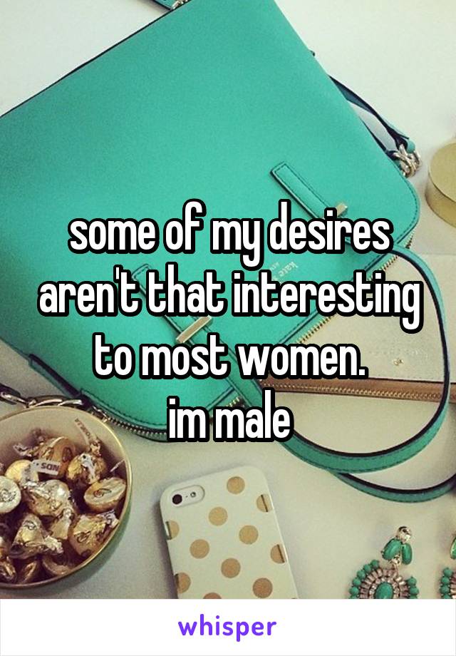 some of my desires aren't that interesting to most women.
im male