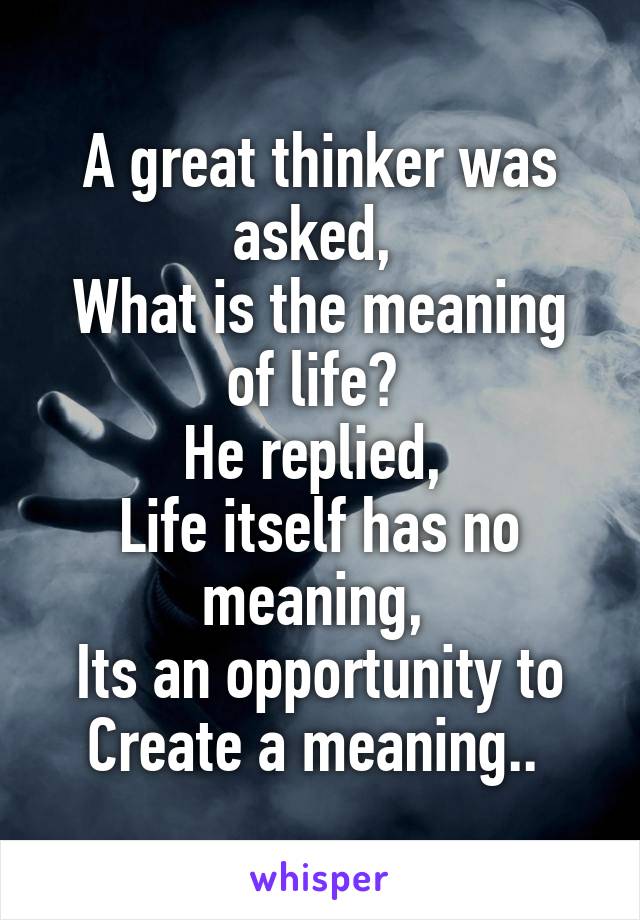 A great thinker was asked, 
What is the meaning of life? 
He replied, 
Life itself has no meaning, 
Its an opportunity to
Create a meaning.. 