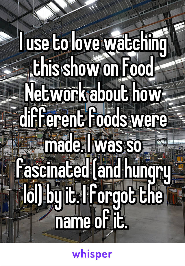 I use to love watching this show on Food Network about how different foods were made. I was so fascinated (and hungry lol) by it. I forgot the name of it. 