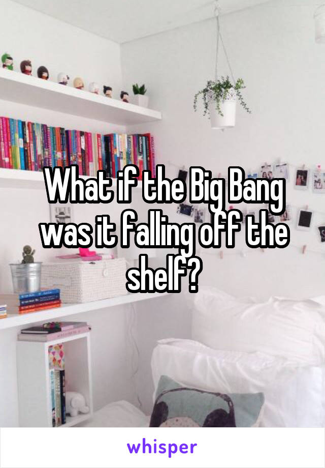 What if the Big Bang was it falling off the shelf?