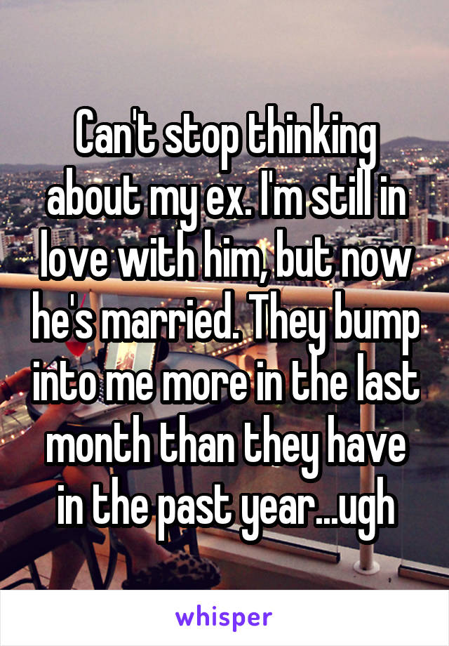 Can't stop thinking about my ex. I'm still in love with him, but now he's married. They bump into me more in the last month than they have in the past year...ugh