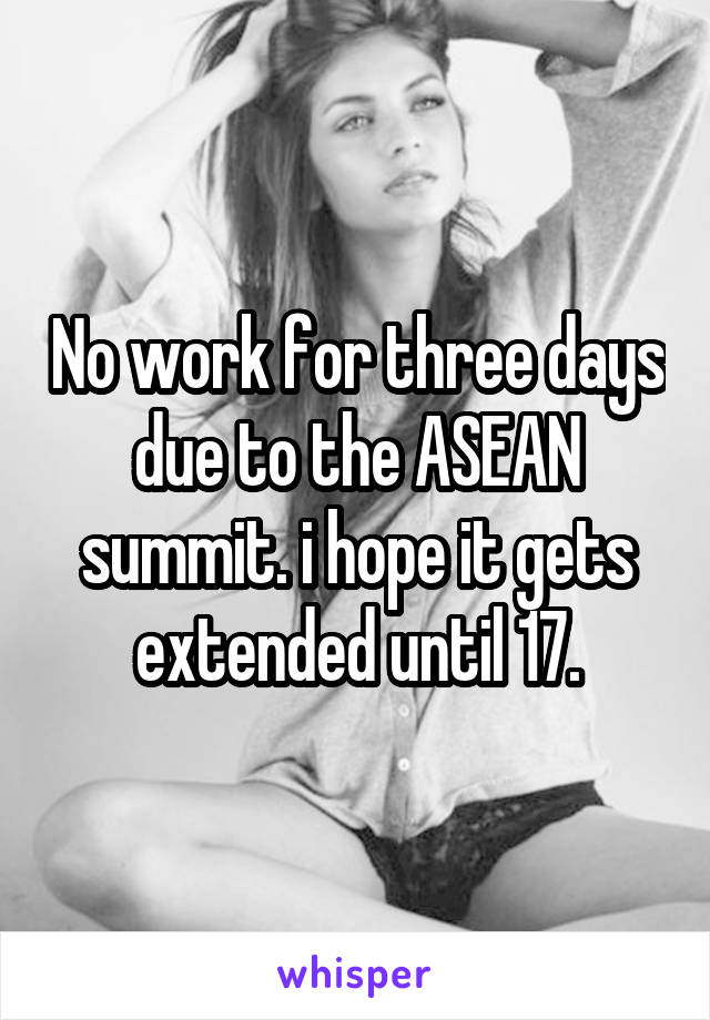 No work for three days due to the ASEAN summit. i hope it gets extended until 17.