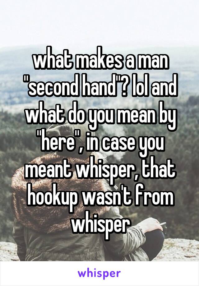 what makes a man "second hand"? lol and what do you mean by "here", in case you meant whisper, that hookup wasn't from whisper