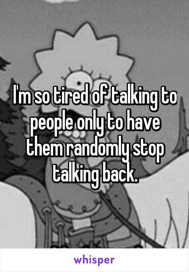 I'm so tired of talking to people only to have them randomly stop talking back.