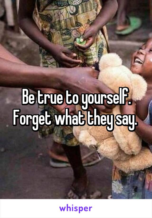 Be true to yourself. Forget what they say. 