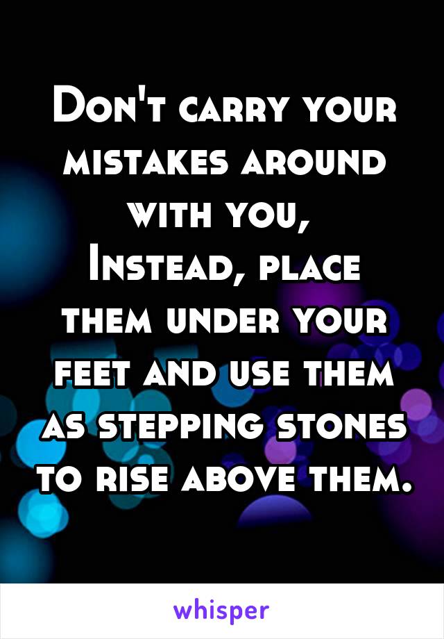 Don't carry your mistakes around with you, 
Instead, place them under your feet and use them as stepping stones to rise above them. 