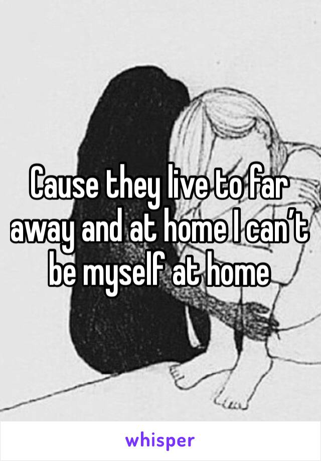 Cause they live to far away and at home I can’t be myself at home 
