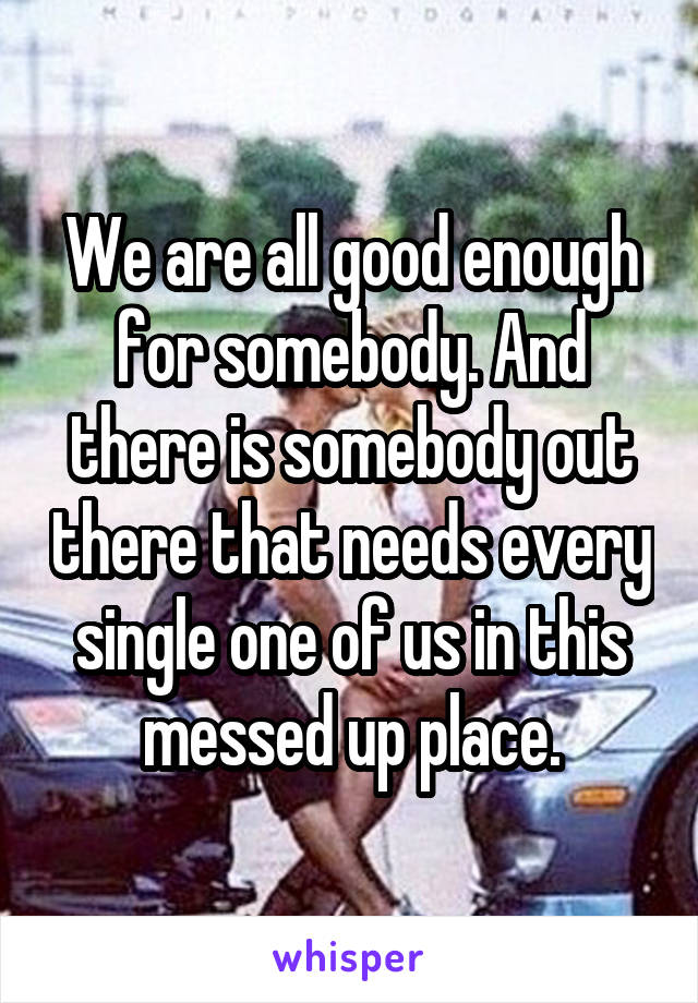 We are all good enough for somebody. And there is somebody out there that needs every single one of us in this messed up place.