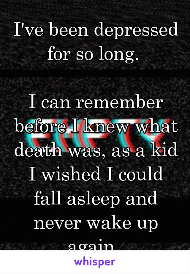 I've been depressed for so long. 

I can remember before I knew what death was, as a kid I wished I could fall asleep and never wake up again. 