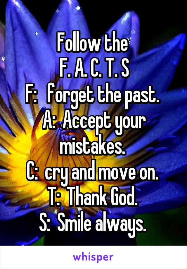Follow the 
F. A. C. T. S
F:   forget the past. 
A:  Accept your mistakes. 
C:  cry and move on. 
T:  Thank God. 
S:  Smile always. 