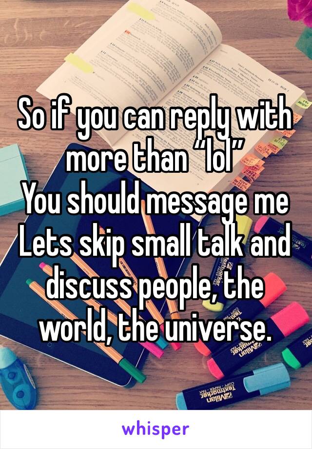 So if you can reply with more than “lol”
You should message me 
Lets skip small talk and discuss people, the world, the universe. 