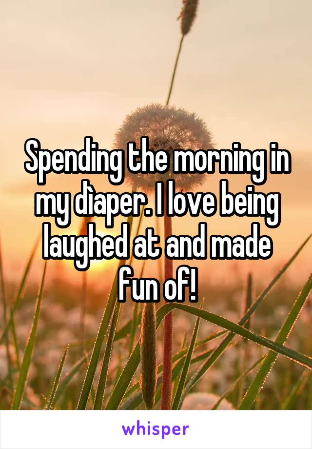 Spending the morning in my dìaper. I love being laughed at and made fun of!