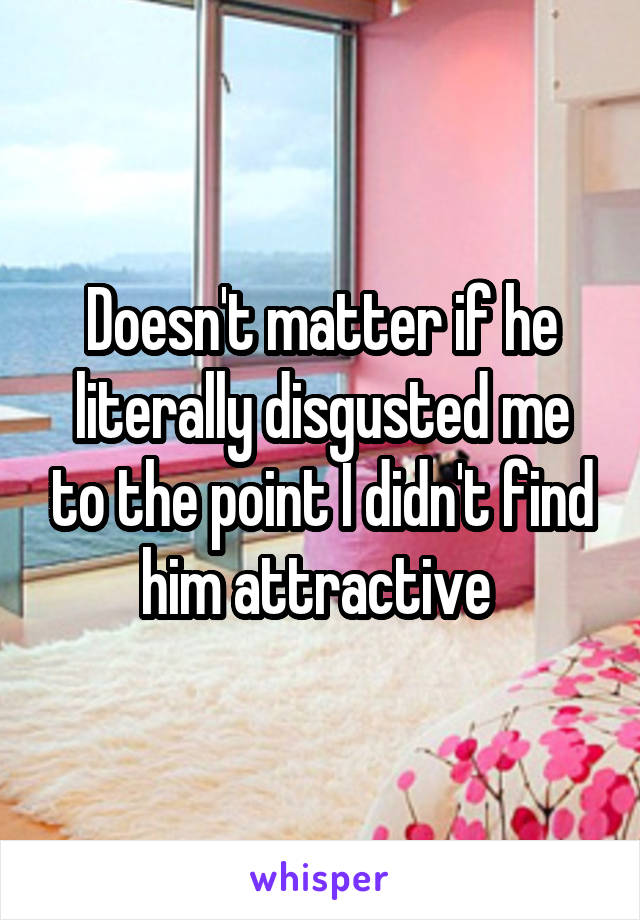 Doesn't matter if he literally disgusted me to the point I didn't find him attractive 