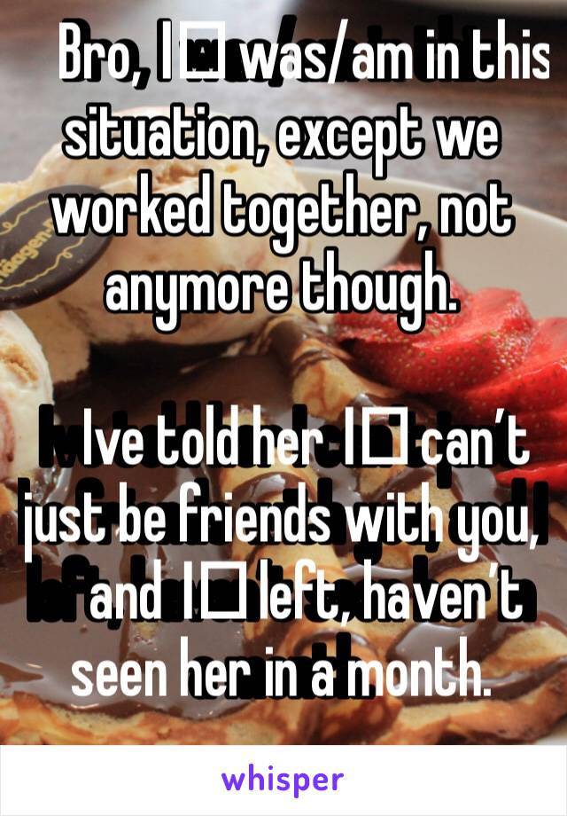 Bro, I️ was/am in this situation, except we worked together, not anymore though.

Ive told her I️ can’t just be friends with you, and I️ left, haven’t seen her in a month.