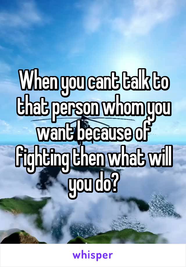 When you cant talk to that person whom you want because of fighting then what will you do?