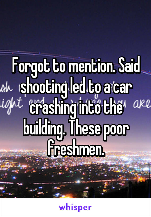 Forgot to mention. Said shooting led to a car crashing into the building. These poor freshmen.