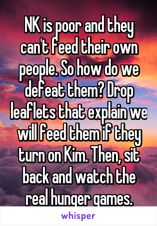 NK is poor and they can't feed their own people. So how do we defeat them? Drop leaflets that explain we will feed them if they turn on Kim. Then, sit back and watch the real hunger games.