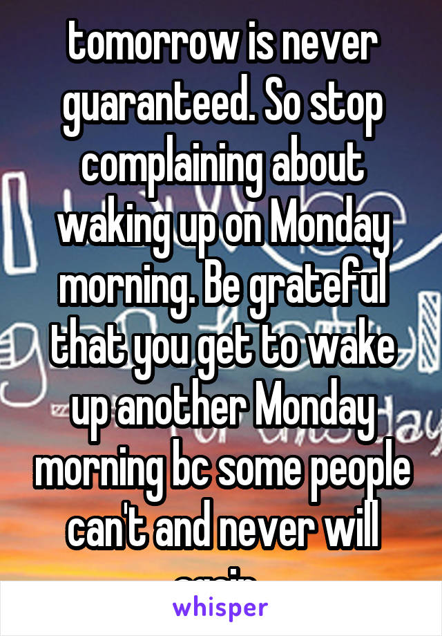 tomorrow is never guaranteed. So stop complaining about waking up on Monday morning. Be grateful that you get to wake up another Monday morning bc some people can't and never will again. 
