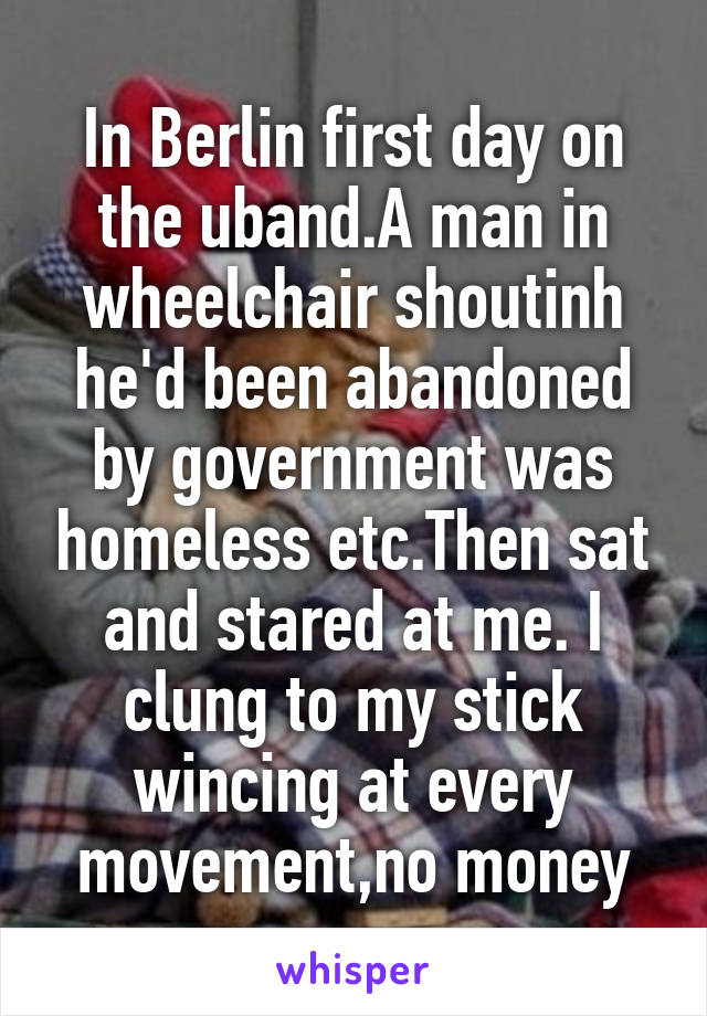 In Berlin first day on the uband.A man in wheelchair shoutinh he'd been abandoned by government was homeless etc.Then sat and stared at me. I clung to my stick wincing at every movement,no money