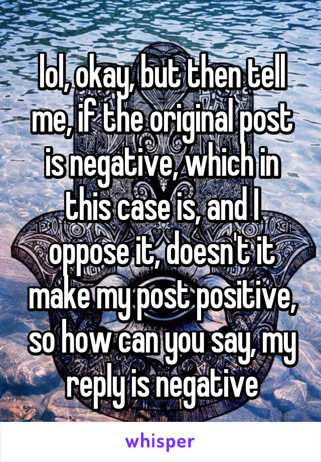 lol, okay, but then tell me, if the original post is negative, which in this case is, and I oppose it, doesn't it make my post positive, so how can you say, my reply is negative