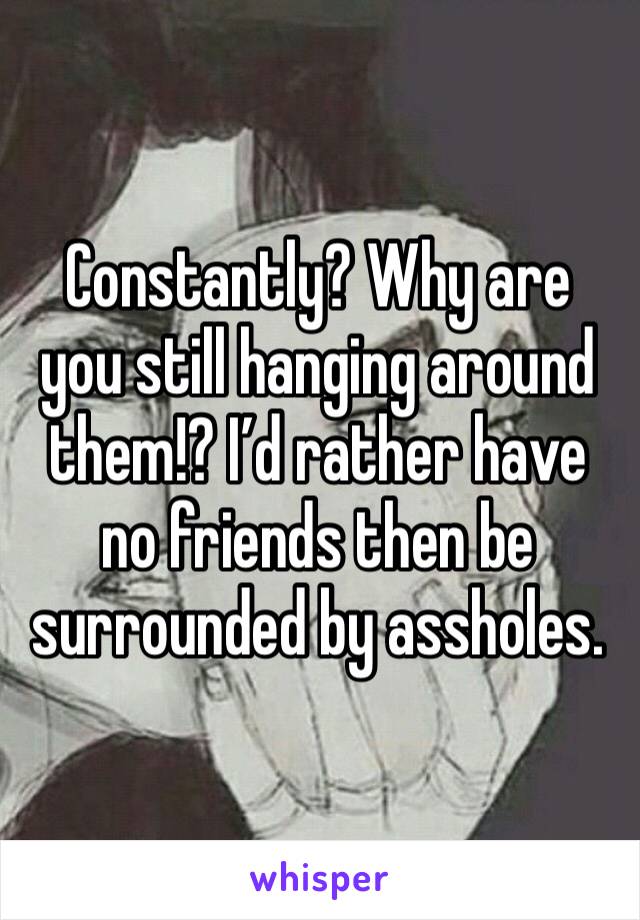Constantly? Why are you still hanging around them!? I’d rather have no friends then be surrounded by assholes.