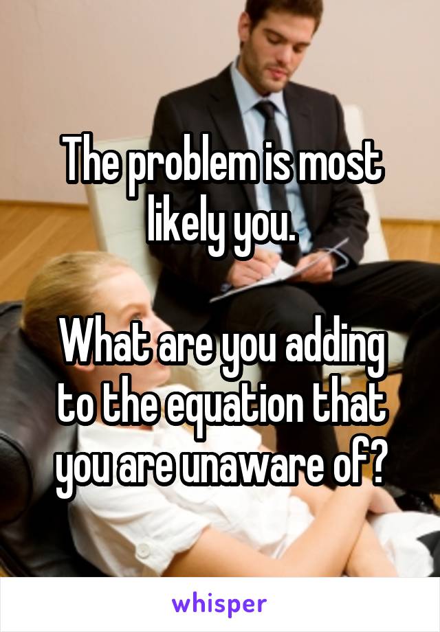 The problem is most likely you.

What are you adding to the equation that you are unaware of?