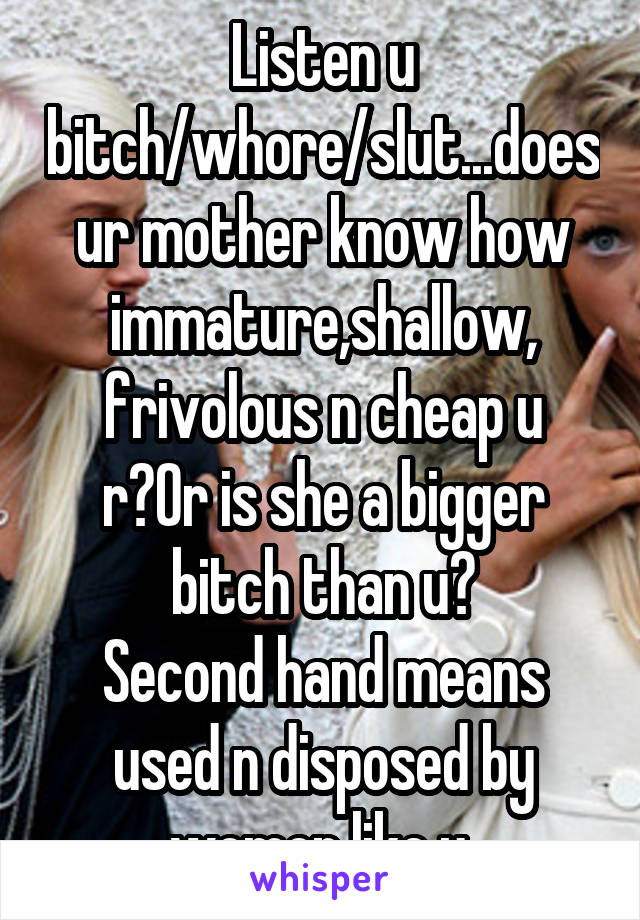 Listen u bitch/whore/slut...does ur mother know how immature,shallow,
frivolous n cheap u r?Or is she a bigger bitch than u?
Second hand means used n disposed by women like u 