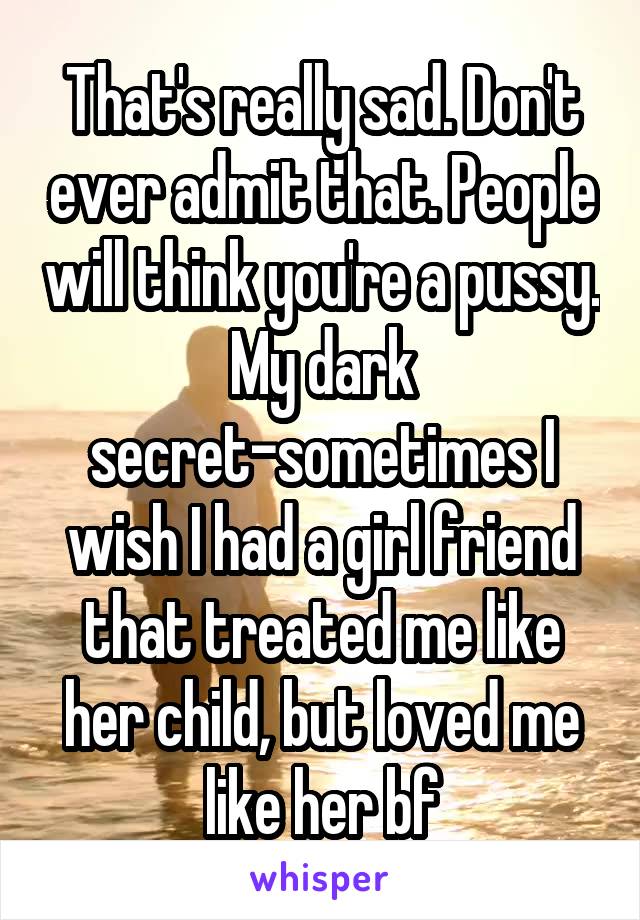 That's really sad. Don't ever admit that. People will think you're a pussy. My dark secret-sometimes I wish I had a girl friend that treated me like her child, but loved me like her bf