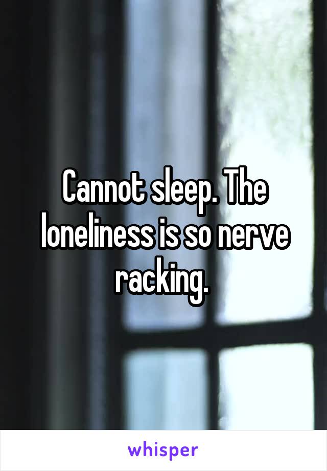 Cannot sleep. The loneliness is so nerve racking. 