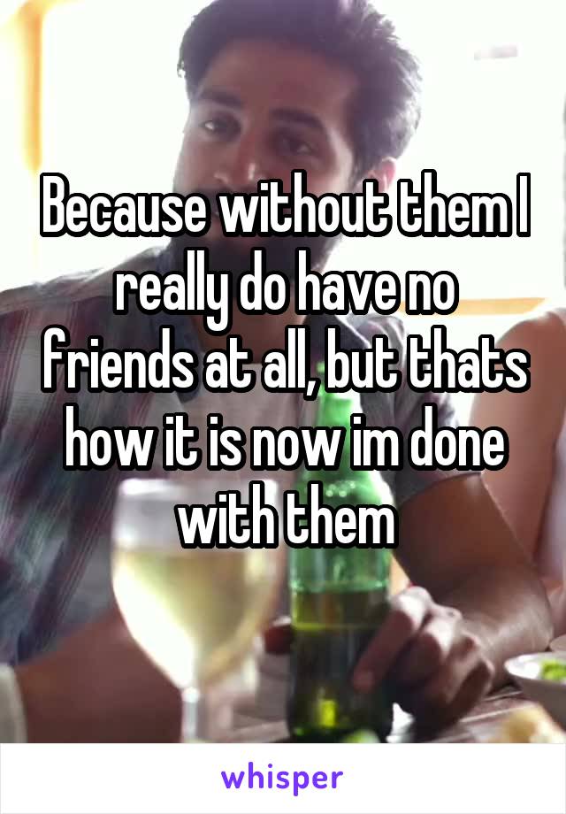 Because without them I really do have no friends at all, but thats how it is now im done with them
