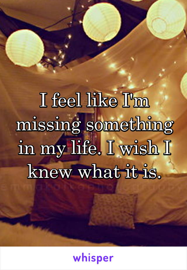 I feel like I'm missing something in my life. I wish I knew what it is.