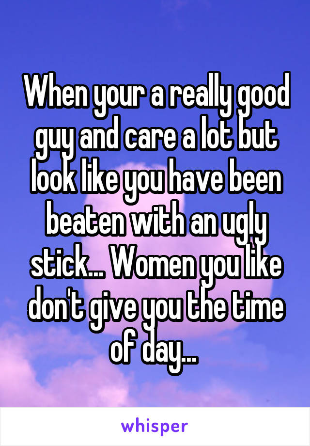 When your a really good guy and care a lot but look like you have been beaten with an ugly stick... Women you like don't give you the time of day... 