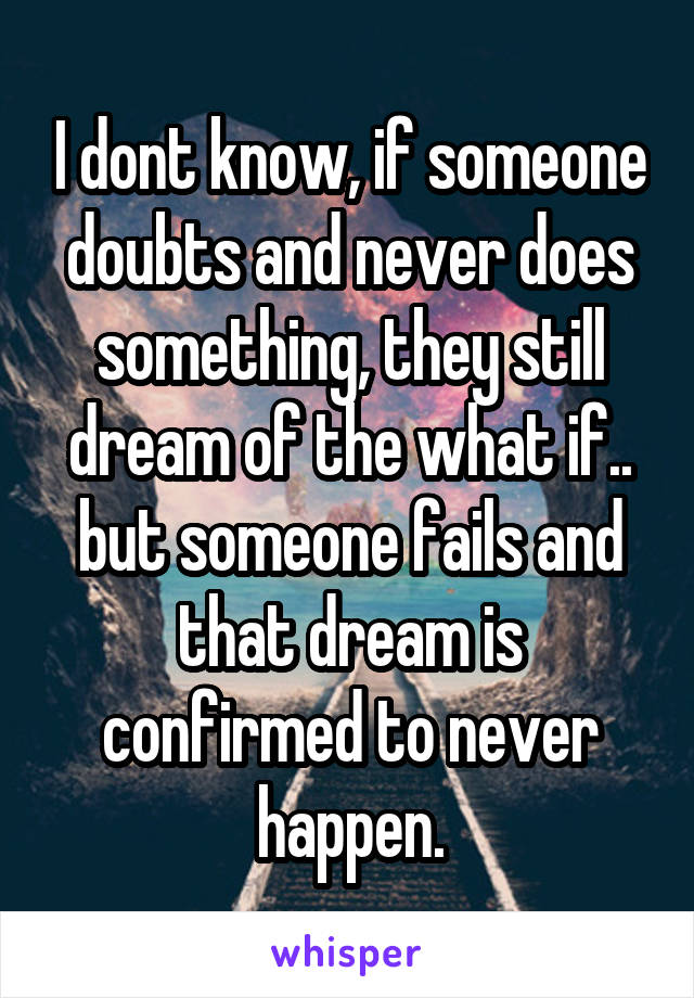 I dont know, if someone doubts and never does something, they still dream of the what if.. but someone fails and that dream is confirmed to never happen.