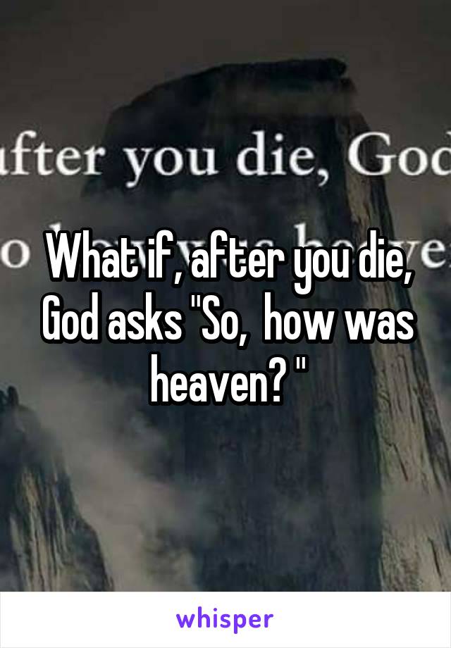 What if, after you die, God asks "So,  how was heaven? "