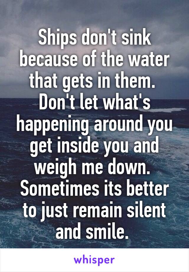 Ships don't sink because of the water that gets in them. 
Don't let what's happening around you get inside you and weigh me down. 
Sometimes its better to just remain silent and smile. 
