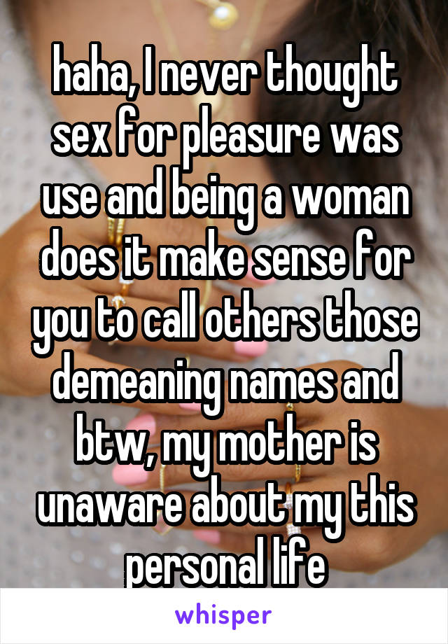 haha, I never thought sex for pleasure was use and being a woman does it make sense for you to call others those demeaning names and btw, my mother is unaware about my this personal life