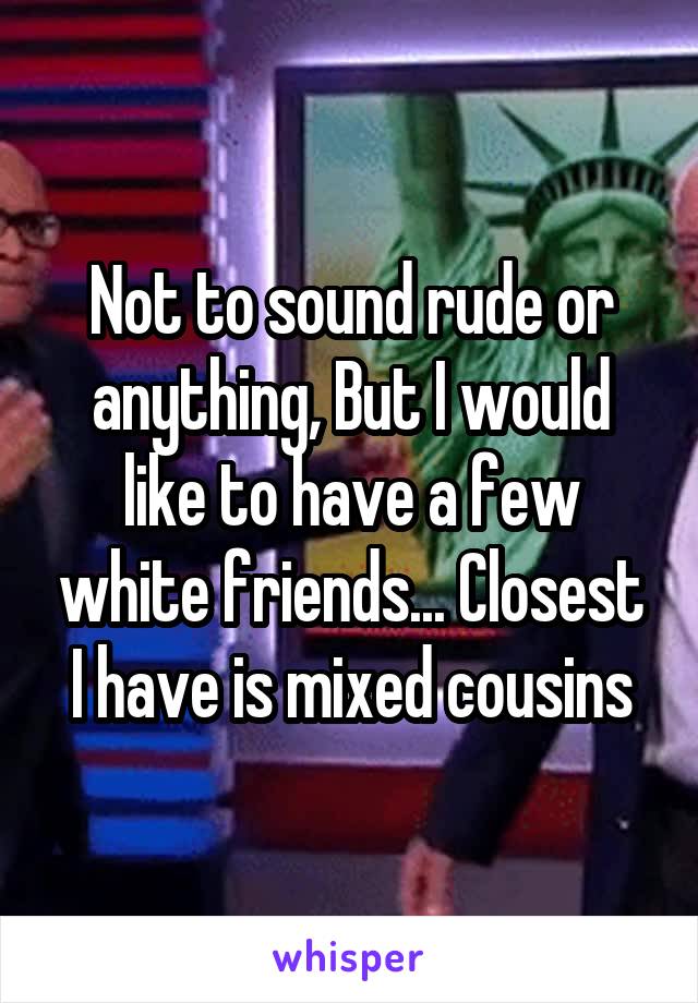 Not to sound rude or anything, But I would like to have a few white friends... Closest I have is mixed cousins
