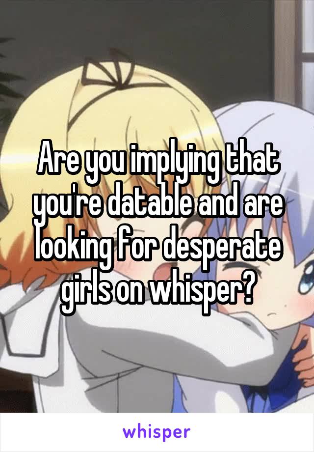 Are you implying that you're datable and are looking for desperate girls on whisper?