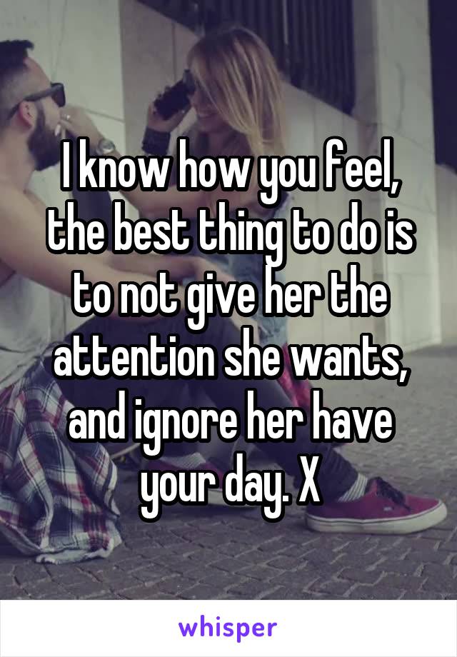 I know how you feel, the best thing to do is to not give her the attention she wants, and ignore her have your day. X