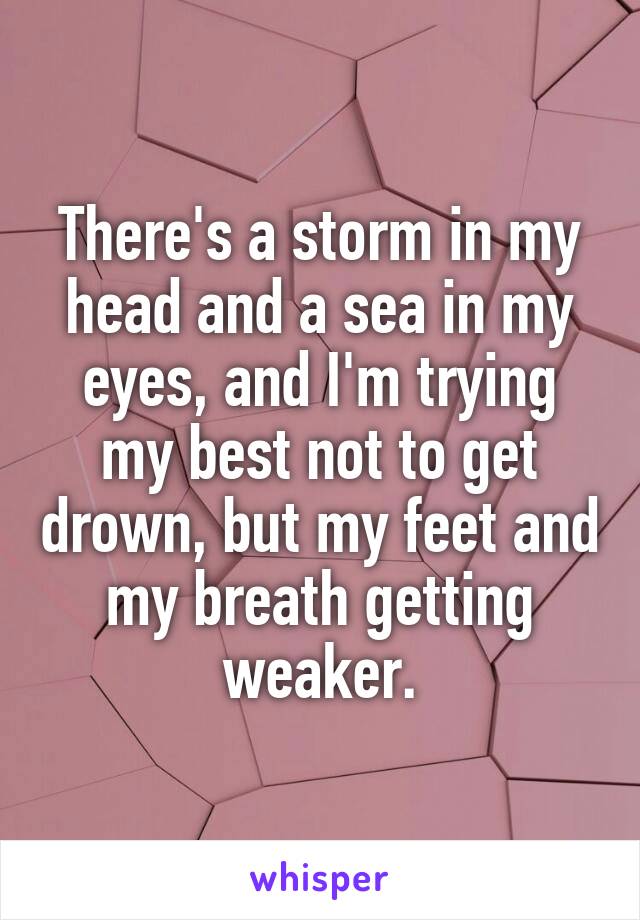 There's a storm in my head and a sea in my eyes, and I'm trying my best not to get drown, but my feet and my breath getting weaker.