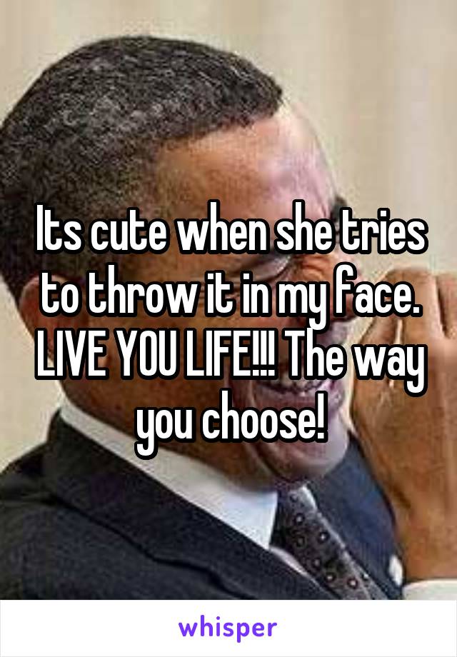 Its cute when she tries to throw it in my face. LIVE YOU LIFE!!! The way you choose!