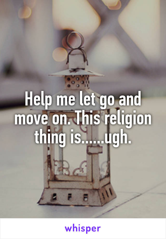 Help me let go and move on. This religion thing is......ugh.