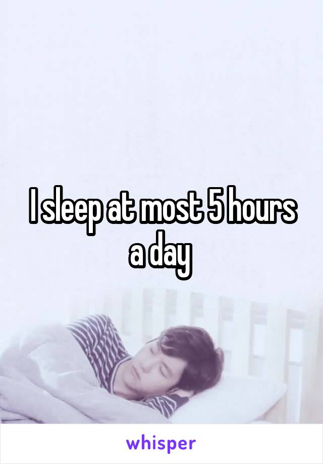 I sleep at most 5 hours a day 