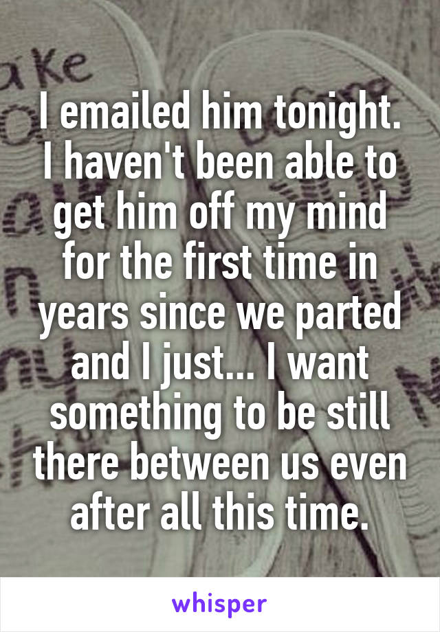 I emailed him tonight. I haven't been able to get him off my mind for the first time in years since we parted and I just... I want something to be still there between us even after all this time.